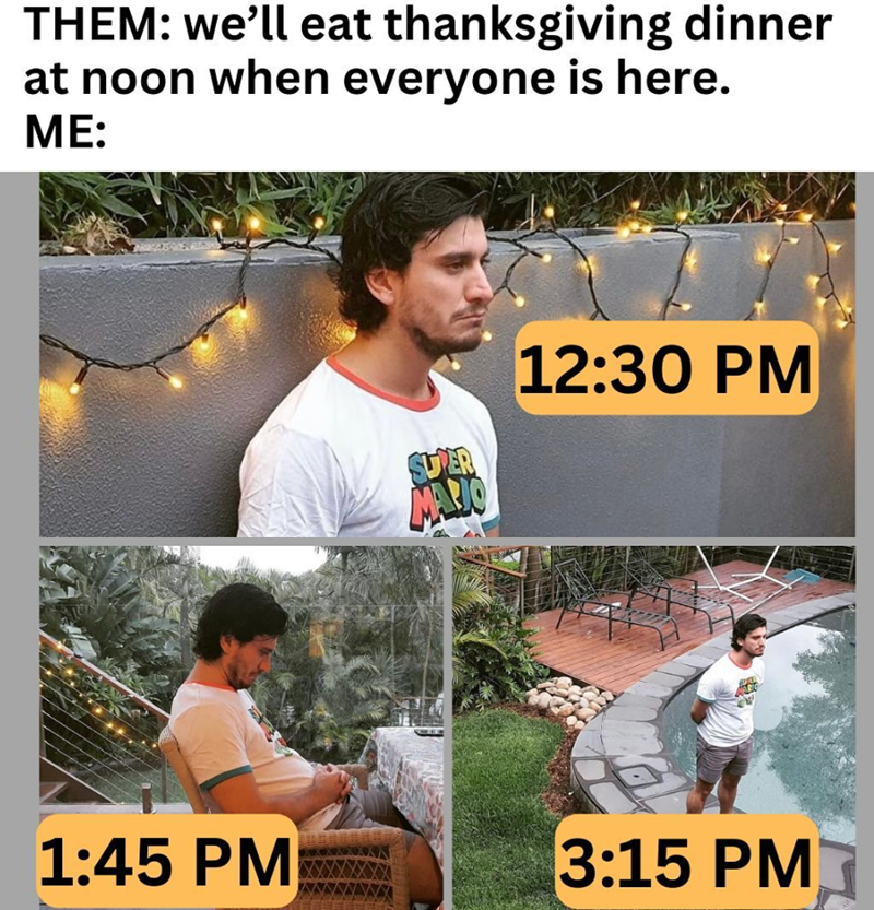 THEM: we'll eat thanksgiving dinner at noon when everyone is here. ME: SUPER MAJO 12:30 PM 1:45 PM 3:15 PM