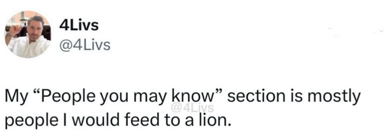4Livs @4Livs My "People you may know" section is mostly @4Livs people I would feed to a lion.