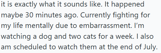 it is exactly what it sounds like. It happened maybe 30 minutes ago. Currently fighting for my life mentally due to embarrassment. I'm watching a dog and two cats for a week. I also am scheduled to watch them at the end of July.