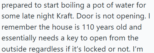 prepared to start boiling a pot of water for some late night Kraft. Door is not opening. I remember the house is 110 years old and essentially needs a key to open from the outside regardless if it's locked or not. I'm