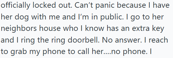 officially locked out. Can't panic because I have her dog with me and I'm in public. I go to her neighbors house who I know has an extra key and I ring the ring doorbell. No answer. I reach to grab my phone to call her....no phone. I