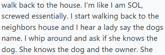 walk back to the house. I'm like I am SOL, screwed essentially. I start walking back to the neighbors house and I hear a lady say the dogs name. I whip around and ask if she knows the dog. She knows the dog and the owner. She