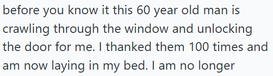before you know it this 60 year old man is crawling through the window and unlocking the door for me. I thanked them 100 times and am now laying in my bed. I am no longer