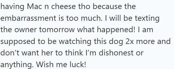 having Mac n cheese tho because the embarrassment is too much. I will be texting the owner tomorrow what happened! I am supposed to be watching this dog 2x more and don't want her to think I'm dishonest or anything. Wish me luck!