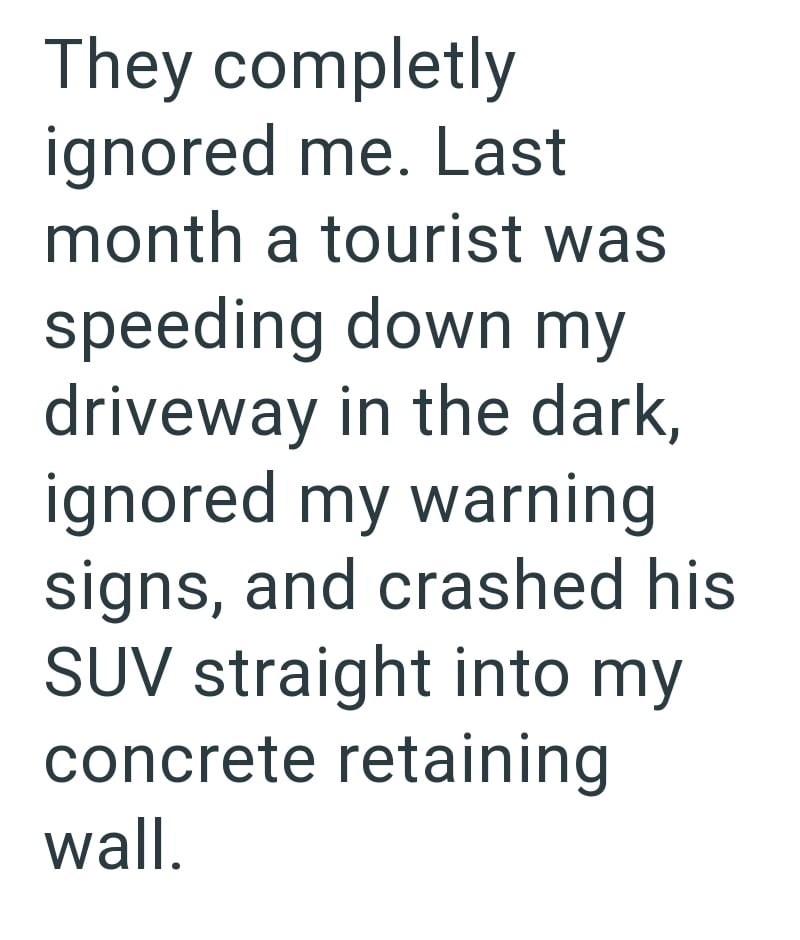 They completly ignored me. Last month a tourist was speeding down my driveway in the dark, ignored my warning signs, and crashed his SUV straight into my concrete retaining wall.