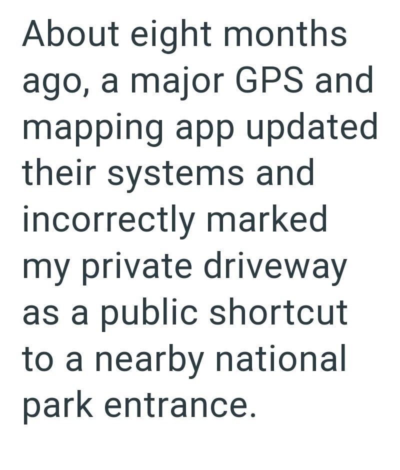 About eight months ago, a major GPS and mapping app updated their systems and incorrectly marked my private driveway as a public shortcut to a nearby national park entrance.