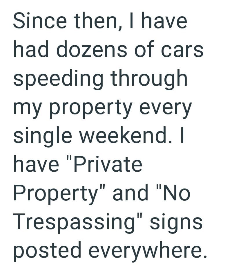 Since then, I have had dozens of cars speeding through my property every single weekend. I have "Private Property" and "No Trespassing" signs posted everywhere.
