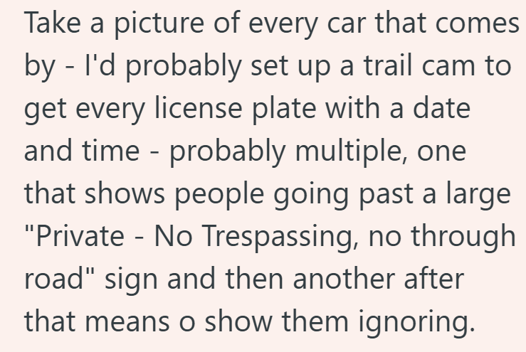 Take a picture of every car that comes by - I'd probably set up a trail cam to get every license plate with a date and time - probably multiple, one that shows people going past a large "Private - No Trespassing, no through road" sign and then another after that means o show them ignoring.