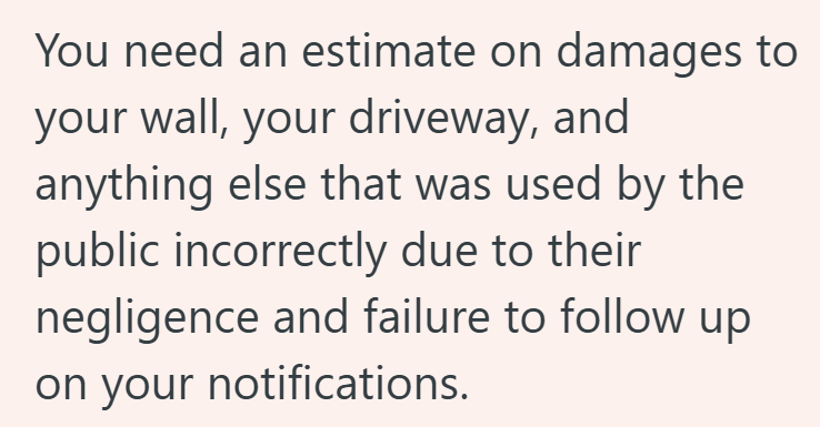 You need an estimate on damages to your wall, your driveway, and anything else that was used by the public incorrectly due to their negligence and failure to follow up on your notifications.