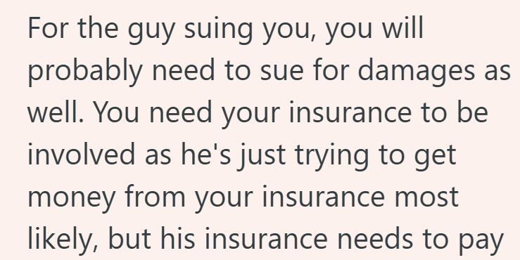 For the guy suing you, you will probably need to sue for damages as well. You need your insurance to be involved as he's just trying to get money from your insurance most likely, but his insurance needs to pay