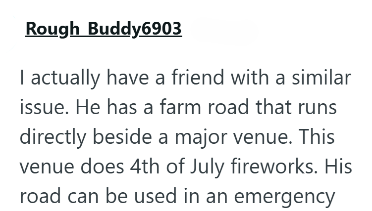 Rough Buddy6903 I actually have a friend with a similar issue. He has a farm road that runs directly beside a major venue. This venue does 4th of July fireworks. His road can be used in an emergency