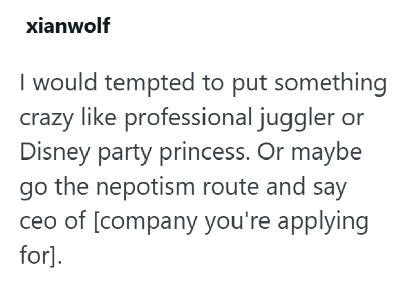 xianwolf I would tempted to put something crazy like professional juggler or Disney party princess. Or maybe go the nepotism route and say ceo of [company you're applying for].