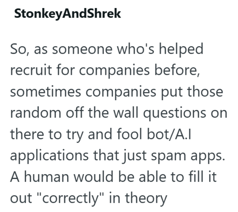 StonkeyAndShrek So, as someone who's helped recruit for companies before, sometimes companies put those random off the wall questions on there to try and fool bot/A.I applications that just spam apps. A human would be able to fill it out "correctly" in theory