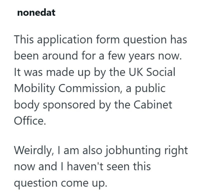 nonedat This application form question has been around for a few years now. It was made up by the UK Social Mobility Commission, a public body sponsored by the Cabinet Office. Weirdly, I am also jobhunting right now and I haven't seen this question come up.