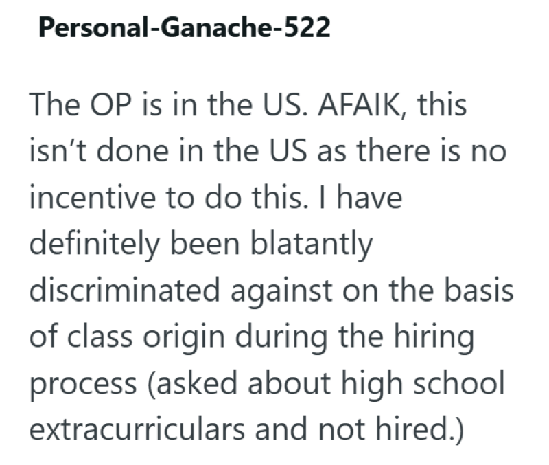 Personal-Ganache-522 The OP is in the US. AFAIK, this isn't done in the US as there is no incentive to do this. I have definitely been blatantly discriminated against on the basis of class origin during the hiring process (asked about high school extracurriculars and not hired.)
