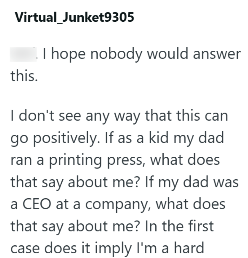 Virtual_Junket9305 this. I hope nobody would answer I don't see any way that this can go positively. If as a kid my dad ran a printing press, what does that say about me? If my dad was a CEO at a company, what does that say about me? In the first case does it imply I'm a hard