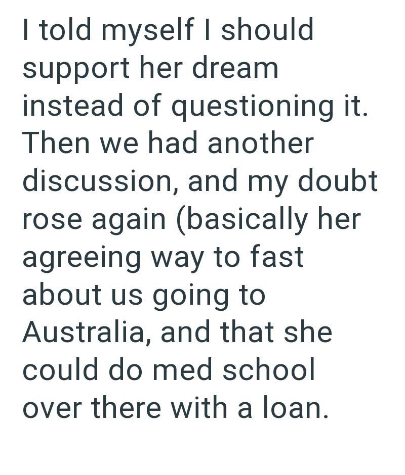 I told myself I should support her dream instead of questioning it. Then we had another discussion, and my doubt rose again (basically her agreeing way to fast about us going to Australia, and that she could do med school over there with a loan.