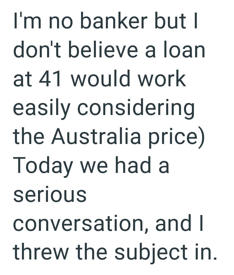 I'm no banker but I don't believe a loan at 41 would work easily considering the Australia price) Today we had a serious conversation, and I threw the subject in.