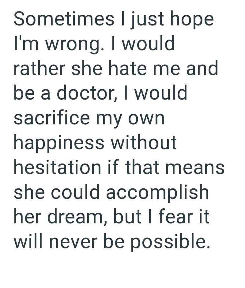 Sometimes I just hope I'm wrong. I would rather she hate me and be a doctor, I would sacrifice my own happiness without hesitation if that means she could accomplish her dream, but I fear it will never be possible.