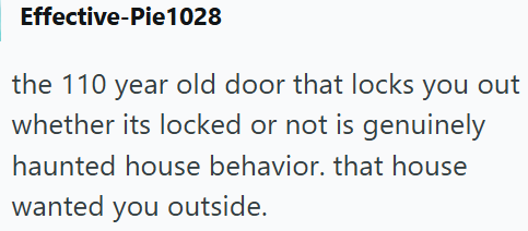 Effective-Pie1028 the 110 year old door that locks you out whether its locked or not is genuinely haunted house behavior. that house wanted you outside.