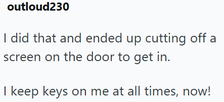 outloud230 I did that and ended up cutting off a screen on the door to get in. I keep keys on me at all times, now!