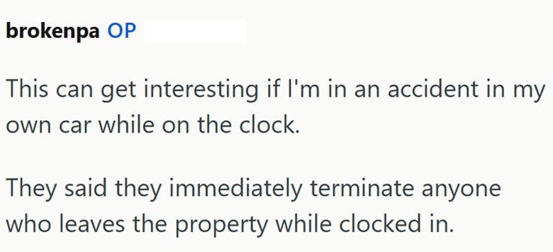 brokenpa OP This can get interesting if I'm in an accident in my own car while on the clock. They said they immediately terminate anyone who leaves the property while clocked in.