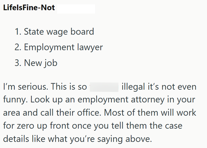 LifelsFine-Not 1. State wage board 2. Employment lawyer 3. New job I'm serious. This is so illegal it's not even funny. Look up an employment attorney in your area and call their office. Most of them will work for zero up front once you tell them the case details like what you're saying above.