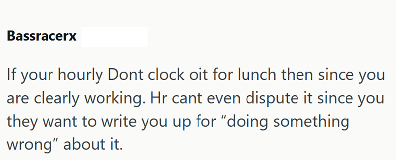 Bassracerx If your hourly Dont clock oit for lunch then since you are clearly working. Hr cant even dispute it since you they want to write you up for "doing something wrong" about it.