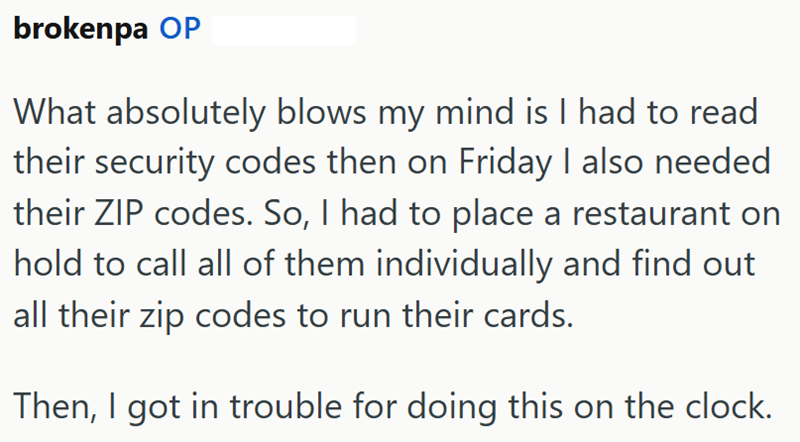 brokenpa OP What absolutely blows my mind is I had to read their security codes then on Friday I also needed their ZIP codes. So, I had to place a restaurant on hold to call all of them individually and find out all their zip codes to run their cards. Then, I got in trouble for doing this on the clock.