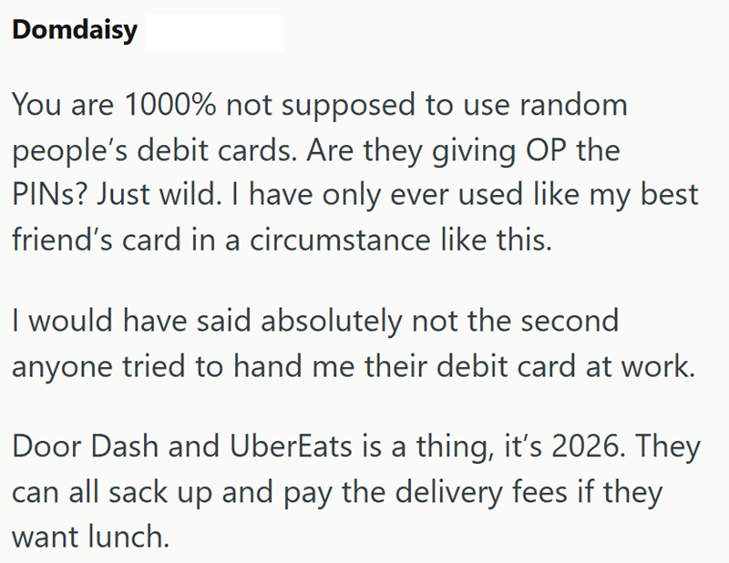 Domdaisy You are 1000% not supposed to use random people's debit cards. Are they giving OP the PINs? Just wild. I have only ever used like my best friend's card in a circumstance like this. I would have said absolutely not the second anyone tried to hand me their debit card at work. Door Dash and UberEats is a thing, it's 2026. They can all sack up and pay the delivery fees if they want lunch.