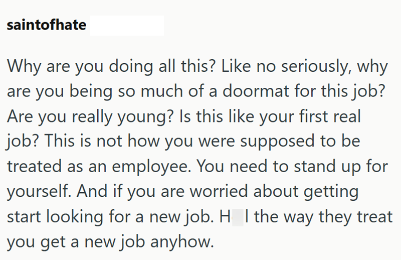 saintofhate Why are you doing all this? Like no seriously, why are you being so much of a doormat for this job? Are you really young? Is this like your first real job? This is not how you were supposed to be treated as an employee. You need to stand up for yourself. And if you are worried about getting start looking for a new job. H_I the way they treat you get a new job anyhow.