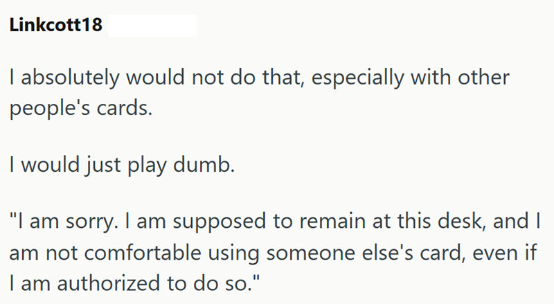 Linkcott18 I absolutely would not do that, especially with other people's cards. I would just play dumb. "I am sorry. I am supposed to remain at this desk, and I am not comfortable using someone else's card, even if I am authorized to do so."