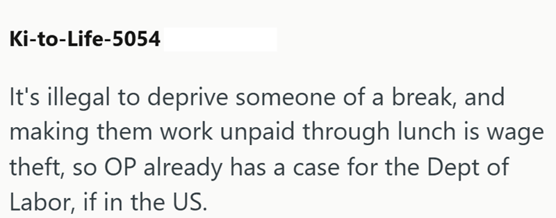 Ki-to-Life-5054 It's illegal to deprive someone of a break, and making them work unpaid through lunch is wage theft, so OP already has a case for the Dept of Labor, if in the US.