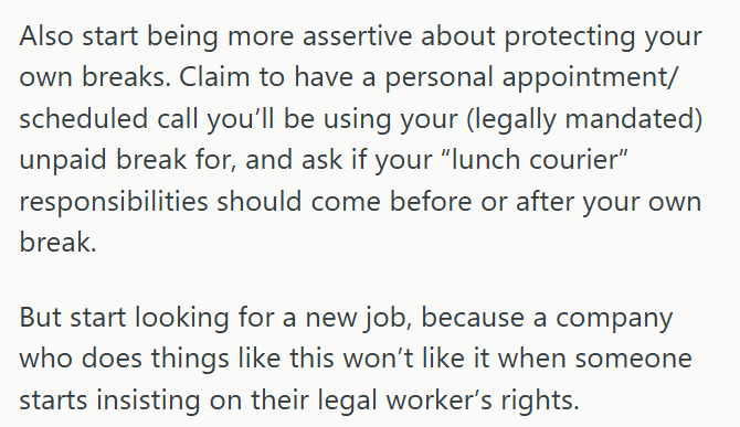 Also start being more assertive about protecting your own breaks. Claim to have a personal appointment/ scheduled call you'll be using your (legally mandated) unpaid break for, and ask if your "lunch courier” responsibilities should come before or after your own break. But start looking for a new job, because a company who does things like this won't like it when someone starts insisting on their legal worker's rights.