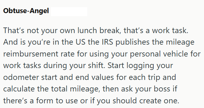 Obtuse-Angel That's not your own lunch break, that's a work task. And is you're in the US the IRS publishes the mileage reimbursement rate for using your personal vehicle for work tasks during your shift. Start logging your odometer start and end values for each trip and calculate the total mileage, then ask your boss if there's a form to use or if you should create one.