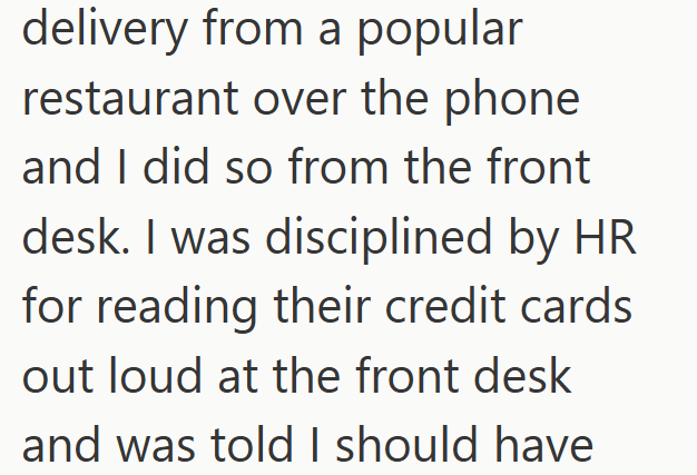 delivery from a popular restaurant over the phone and I did so from the front desk. I was disciplined by HR for reading their credit cards out loud at the front desk and was told I should have