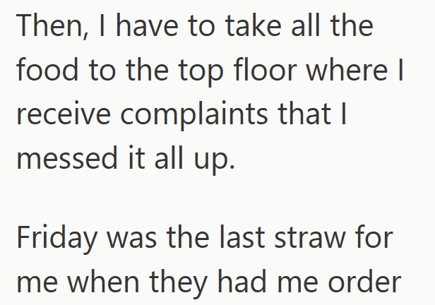 Then, I have to take all the food to the top floor where I receive complaints that I messed it all up. Friday was the last straw for me when they had me order