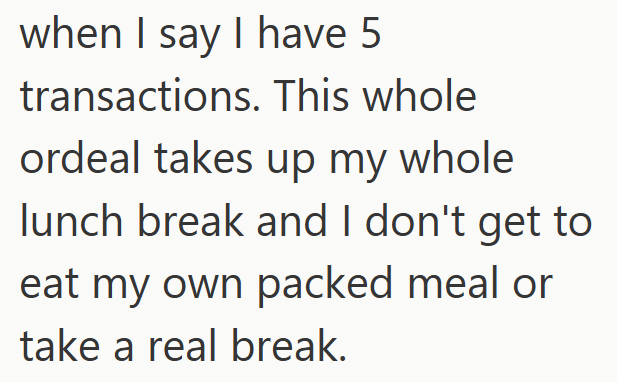 when I say I have 5 transactions. This whole ordeal takes up my whole lunch break and I don't get to eat my own packed meal or take a real break.