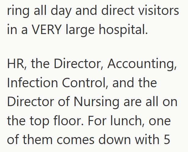ring all day and direct visitors in a VERY large hospital. HR, the Director, Accounting, Infection Control, and the Director of Nursing are all on the top floor. For lunch, one of them comes down with 5