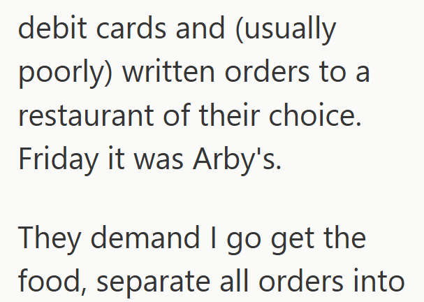 debit cards and (usually poorly) written orders to a restaurant of their choice. Friday it was Arby's. They demand I go get the food, separate all orders into