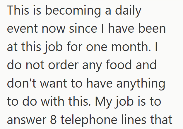 This is becoming a daily event now since I have been at this job for one month. I do not order any food and don't want to have anything to do with this. My job is to answer 8 telephone lines that