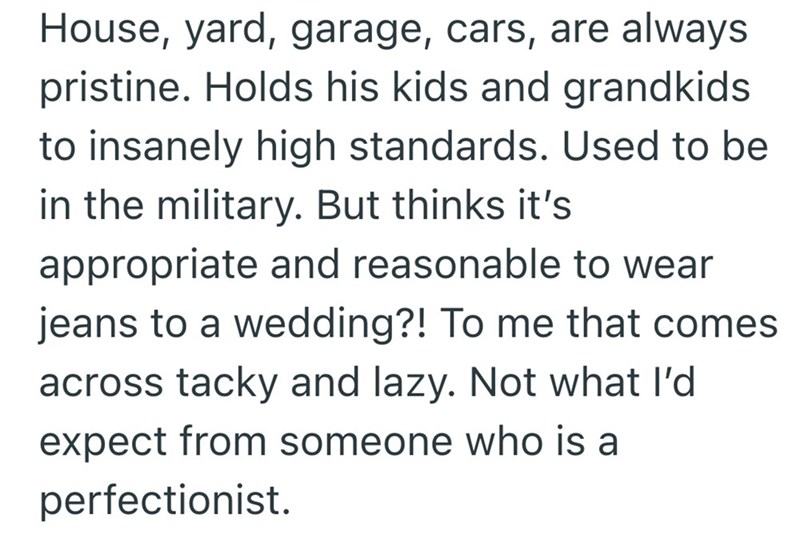 House, yard, garage, cars, are always pristine. Holds his kids and grandkids to insanely high standards. Used to be in the military. But thinks it's appropriate and reasonable to wear jeans to a wedding?! To me that comes across tacky and lazy. Not what I'd expect from someone who is a perfectionist.