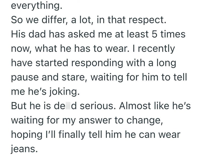 everything. So we differ, a lot, in that respect. His dad has asked me at least 5 times now, what he has to wear. I recently have started responding with a long pause and stare, waiting for him to tell me he's joking. But he is de d serious. Almost like he's waiting for my answer to change, hoping I'll finally tell him he can wear jeans.