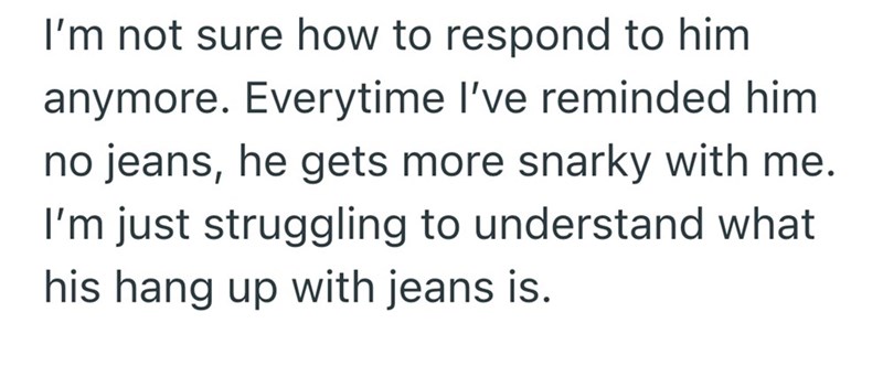 I'm not sure how to respond to him anymore. Everytime I've reminded him no jeans, he gets more snarky with me. I'm just struggling to understand what his hang up with jeans is.