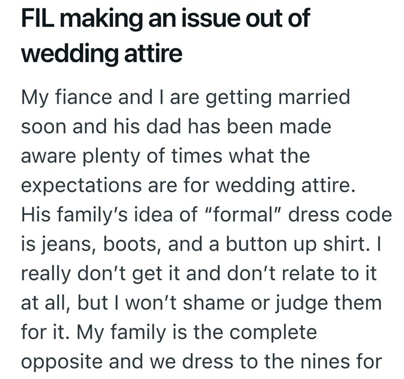 FIL making an issue out of wedding attire My fiance and I are getting married soon and his dad has been made aware plenty of times what the expectations are for wedding attire. His family's idea of "formal" dress code is jeans, boots, and a button up shirt. I really don't get it and don't relate to it at all, but I won't shame or judge them for it. My family is the complete opposite and we dress to the nines for