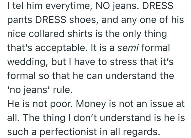 I tel him everytime, NO jeans. DRESS pants DRESS shoes, and any one of his nice collared shirts is the only thing that's acceptable. It is a semi formal wedding, but I have to stress that it's formal so that he can understand the 'no jeans' rule. He is not poor. Money is not an issue at all. The thing I don't understand is he is such a perfectionist in all regards.