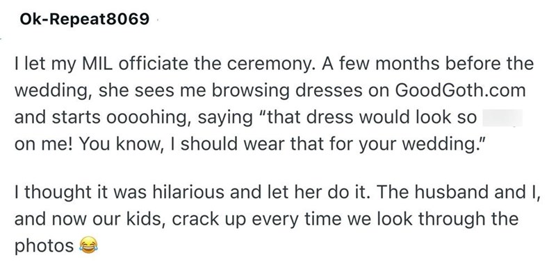 Ok-Repeat8069 I let my MIL officiate the ceremony. A few months before the wedding, she sees me browsing dresses on GoodGoth.com and starts oooohing, saying "that dress would look so on me! You know, I should wear that for your wedding." I thought it was hilarious and let her do it. The husband and I, and now our kids, crack up every time we look through the photos