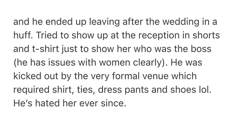and he ended up leaving after the wedding in a huff. Tried to show up at the reception in shorts and t-shirt just to show her who was the boss (he has issues with women clearly). He was kicked out by the very formal venue which required shirt, ties, dress pants and shoes lol. He's hated her ever since.