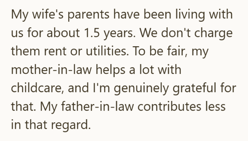 My wife's parents have been living with us for about 1.5 years. We don't charge them rent or utilities. To be fair, my mother-in-law helps a lot with childcare, and I'm genuinely grateful for that. My father-in-law contributes less in that regard.