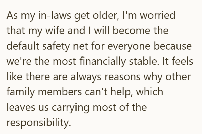 As my in-laws get older, I'm worried that my wife and I will become the default safety net for everyone because we're the most financially stable. It feels like there are always reasons why other family members can't help, which leaves us carrying most of the responsibility.